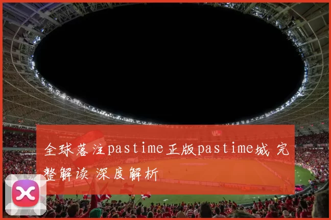 全球落注pastime正版pastime城 完整解读 深度解析